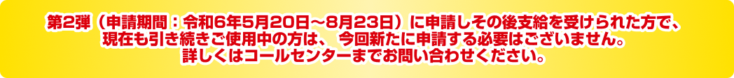 第2弾（令和6年5月20日〜8月23日）に支給を受けられた方で、現在も変わらずご使用中の方は、  今回新たに申請する必要はございません。詳しくはコールセンターまでお問い合わせください。