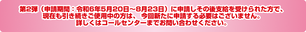 第2弾（令和6年5月20日〜8月23日）に支給を受けられた方で、現在も変わらずご使用中の方は、  今回新たに申請する必要はございません。詳しくはコールセンターまでお問い合わせください。