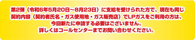 第2弾（申請期間：令和6年5月20日～8月23日）に申請しその後支給を受けられた方で、現在も同じ契約内容（契約者氏名・ガス使用地・ガス販売店）でLPガスをご利用の方は、今回新たに申請する必要はございません。詳しくはコールセンターまでお問い合わせください