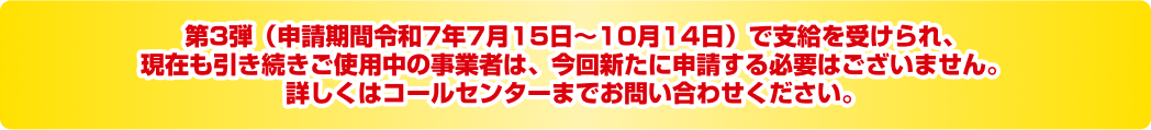 第3弾（申請期間令和7年7月15日〜10月14日）で支給を受けられ、現在も引き続きご使用中の事業者は、今回新たに申請する必要はございません。詳しくはコールセンターまでお問い合わせください。