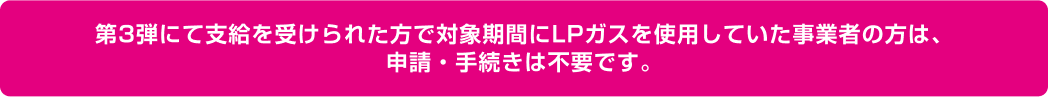 第3弾にて支給を受けられた方で対象期間にLPガスを使用していた事業者の方は、申請・手続きは不要です。