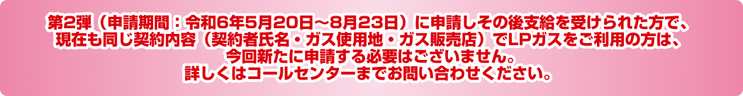 第2弾（申請期間：令和6年5月20日～8月23日）に申請しその後支給を受けられた方で、現在も同じ契約内容（契約者氏名・ガス使用地・ガス販売店）でLPガスをご利用の方は、今回新たに申請する必要はございません。詳しくはコールセンターまでお問い合わせください。